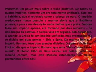 Pensemos um pouco mais sobre a visão profética. De todos os
quatro impérios, somente um era totalmente unificado. Este era
a Babilônia, que é retratado como a cabeça de ouro. O império
medo-persa nunca possuiu a mesma glória que a Babilônia
possuía, e para a sua descrição, nada melhor que a prata. Embora
fosse um império apenas, era formado por dois reinados – os
dois braços da estátua. A Grécia veio em seguida. Sob Alexandre,
O Grande, a Grécia foi um império unificado, mas eventualmente
se dividiu em duas pernas – Síria e Egito. Da mesma forma, o
Império Romano teve duas grandes divisões: Oriente e Ocidente.
E foi no dia que o império Romano que uma “Pedra” veio a este
mundo. O Eterno Filho de Deus nasceu em Belém como um
menino comum, mas este Menino estabeleceu um Reino
permanente entre nós!
 