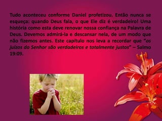Tudo aconteceu conforme Daniel profetizou. Então nunca se
esqueça: quando Deus fala, o que Ele diz é verdadeiro! Uma
história como esta deve renovar nossa confiança na Palavra de
Deus. Devemos admirá-la e descansar nela, de um modo que
não fizemos antes. Este capítulo nos leva a recordar que “os
juízos do Senhor são verdadeiros e totalmente justos” – Salmo
19:09.
 