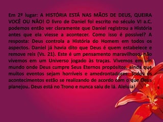 Em 2º lugar: A HISTÓRIA ESTÁ NAS MÃOS DE DEUS, QUEIRA
VOCÊ OU NÃO! O livro de Daniel foi escrito no século VI a.C.
podemos então ver claramente que Daniel registrou a História
antes que ela viesse a acontecer. Como isso é possível? A
resposta: Deus controla a História do Homem em todos os
aspectos. Daniel já havia dito que Deus é quem estabelece e
remove reis (Vs. 21). Este é um pensamento maravilhoso, não
vivemos em um Universo jogado às traças. Vivemos em um
mundo onde Deus cumpre Seus Eternos propósitos, ainda que
muitos eventos sejam horríveis e amedrontadores. Todos os
acontecimentos estão se realizando de acordo com o que Deus
planejou. Deus está no Trono e nunca saiu de lá. Aleluia!
 