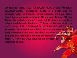Em terceiro lugar? NÃO HÁ RAZÃO PARA O CRISTÃO FICAR
DESENCORAJADO! Lembre-se: Cristo é a pedra que vai
esmiuçar todos os impérios. Jesus inaugura um novo Reino.
Não é um reino político, porque Ele mesmo afirmou: “O meu
Reino não é deste mundo” – João 18:36. Jesus nos explicou
sobre a qualidade do Seu Reino: “O Reino do Pai está dentro de
vós” - Lucas 17:21. O REINO DE CRISTO É ESPIRITUAL! Em todas
as nações Cristo tem filhos e filhas. Pessoas de todas as nações
estão adquirindo uma nova cidadania – a celestial. A extensão
do Reino de Cristo não é medida por fronteiras visíveis em um
mapa. O Filho de Deus governa no coração dos que foram
regenerados Nele.
 