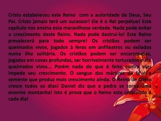 Cristo estabeleceu este Reino com a autoridade de Deus, Seu
Pai. Cristo jamais terá um sucessor! Ele é o Rei perpétuo! Este
capítulo nos ensina esta maravilhosa verdade. Nada pode evitar
o crescimento deste Reino. Nada pode destruí-lo! Este Reino
prevalecerá para todo sempre! Os cristãos podem ser
queimados vivos, jogados à feras em anfiteatros ou exilados
numa ilha solitária. Os cristãos podem ser encarcerados,
jogados em covas profundas, ser horrivelmente torturados e até
queimados vivos... Porém nada do que é feito contra eles
impede seu crescimento. O sangue dos mártires da fé é a
semente que produz mais crescimento ainda. O Reino de Cristo
cresce todos os dias! Daniel diz que a pedra se torna uma
enorme montanha! Isto é prova que o Reino esta crescendo a
cada dia!
 