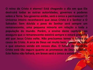 O reino de Cristo é eterno! Está chegando o dia em que Ele
destruirá todas as outras autoridades, governos e poderes
sobre a Terra. Seu governo então, será o único a permanecer! O
Universo inteiro reconhecerá que Jesus Cristo é o Senhor e O
Salvador. Sem dúvida o povo do Senhor será sempre um
remanescente, uma pequena minoria em relação a toda a
população do mundo. Porém, o ensino deste capítulo nos
assegura que o remanescente existirá sempre e estará presente
até que Jesus Cristo volte. Não precisamos temer o futuro da
causa de Cristo. A arca de Deus vai muito bem, apesar de tudo
o que estamos vendo em nossos dias. O futuro do Reino de
Cristo está tão seguro quanto as promessas de Deus a Daniel.
Este Reino não falhará, em breve será o único a existir!
 