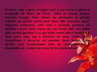 Portanto, vale a pena consagrar tudo o que temos e somos à
ampliação do Reino de Cristo. Todas as nossas posses,
talentos, energia, dons, devem ser devotados ao grande
trabalho de ganhar outros para Jesus. Não podemos parar!
Enquanto semeamos, nem toda a semente germina, na
verdade a maior parte morre sem dar frutos. Mas uma parte
dela sempre germina! E os que estão sendo salvos começam a
viver outra vida, sob o Senhorio de Jesus Cristo. Quão
maravilhoso é tornar-se um membro deste Reino! Quão
terrível, pela incredulidade, falta de arrependimento e
desobediência, é estar eternamente fora deste Reino!
 