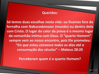 Queridos:
Só temos duas escolhas nesta vida: ou ficamos fora da
fornalha com Nabucodonozor (mundo) ou dentro dela
com Cristo. O lugar do calor da prova é o mesmo lugar
da comunhão íntima com Deus. O “quarto Homem”
sempre vem ao nosso encontro, pois Ele prometeu:
“Eis que estou convosco todos os dias até a
consumação dos séculos” – Mateus 28:20
Perceberam quem é o quarto Homem?
 