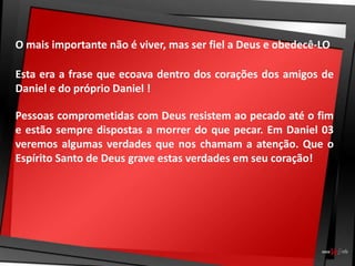 O mais importante não é viver, mas ser fiel a Deus e obedecê-LO
Esta era a frase que ecoava dentro dos corações dos amigos de
Daniel e do próprio Daniel !
Pessoas comprometidas com Deus resistem ao pecado até o fim
e estão sempre dispostas a morrer do que pecar. Em Daniel 03
veremos algumas verdades que nos chamam a atenção. Que o
Espírito Santo de Deus grave estas verdades em seu coração!
 