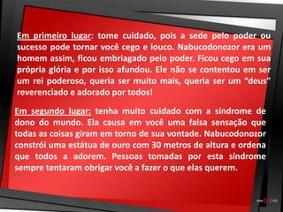 Em primeiro lugar: tome cuidado, pois a sede pelo poder ou
sucesso pode tornar você cego e louco. Nabucodonozor era um
homem assim, ficou embriagado pelo poder. Ficou cego em sua
própria glória e por isso afundou. Ele não se contentou em ser
um rei poderoso, queria ser muito mais, queria ser um “deus”
reverenciado e adorado por todos!
Em segundo lugar: tenha muito cuidado com a síndrome de
dono do mundo. Ela causa em você uma falsa sensação que
todas as coisas giram em torno de sua vontade. Nabucodonozor
constrói uma estátua de ouro com 30 metros de altura e ordena
que todos a adorem. Pessoas tomadas por esta síndrome
sempre tentaram obrigar você a fazer o que elas querem.
 
