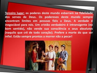 Terceiro lugar: os poderes deste mundo esbarram na fidelidade
dos servos de Deus. Os poderosos deste mundo sempre
encontram limites em pessoas fiéis a Deus. A verdade é
inegociável para nós. Um cristão verdadeiro é intransigente (no
bom sentido), não vende sua consciência e seus absolutos
(naquilo que crê de todo coração). Prefere a morte do que ser
infiel. Estão sempre prontos a morrer não a pecar!
 