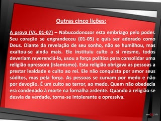 Outras cinco lições:
A prova (Vs. 01-07) – Nabucodonozor esta embriago pelo poder.
Seu coração se engrandeceu (01-05) e quis ser adorado como
Deus. Diante da revelação de seu sonho, não se humilhou, mas
exaltou-se ainda mais. Ele instituiu culto a si mesmo, todos
deveriam reverenciá-lo, usou a força política para consolidar uma
religião opressora (islamismo). Esta religião obrigava as pessoas a
prestar lealdade e culto ao rei. Ele não conquista por amor seus
súditos, mas pela força. As pessoas se curvam por medo e não
por devoção. É um culto ao terror, ao medo. Quem não obedecia
era condenado à morte na fornalha ardente. Quando a religião se
desvia da verdade, torna-se intolerante e opressiva.
 