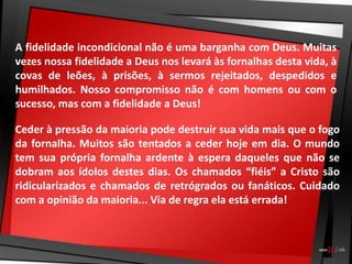 A fidelidade incondicional não é uma barganha com Deus. Muitas
vezes nossa fidelidade a Deus nos levará às fornalhas desta vida, à
covas de leões, à prisões, à sermos rejeitados, despedidos e
humilhados. Nosso compromisso não é com homens ou com o
sucesso, mas com a fidelidade a Deus!
Ceder à pressão da maioria pode destruir sua vida mais que o fogo
da fornalha. Muitos são tentados a ceder hoje em dia. O mundo
tem sua própria fornalha ardente à espera daqueles que não se
dobram aos ídolos destes dias. Os chamados “fiéis” a Cristo são
ridicularizados e chamados de retrógrados ou fanáticos. Cuidado
com a opinião da maioria... Via de regra ela está errada!
 