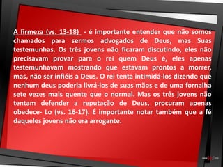 A firmeza (vs. 13-18) - é importante entender que não somos
chamados para sermos advogados de Deus, mas Suas
testemunhas. Os três jovens não ficaram discutindo, eles não
precisavam provar para o rei quem Deus é, eles apenas
testemunhavam mostrando que estavam prontos a morrer,
mas, não ser infiéis a Deus. O rei tenta intimidá-los dizendo que
nenhum deus poderia livrá-los de suas mãos e de uma fornalha
sete vezes mais quente que o normal. Mas os três jovens não
tentam defender a reputação de Deus, procuram apenas
obedece- Lo (vs. 16-17). É importante notar também que a fé
daqueles jovens não era arrogante.
 