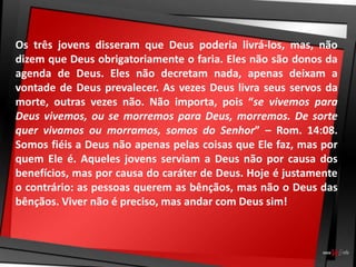 Os três jovens disseram que Deus poderia livrá-los, mas, não
dizem que Deus obrigatoriamente o faria. Eles não são donos da
agenda de Deus. Eles não decretam nada, apenas deixam a
vontade de Deus prevalecer. As vezes Deus livra seus servos da
morte, outras vezes não. Não importa, pois “se vivemos para
Deus vivemos, ou se morremos para Deus, morremos. De sorte
quer vivamos ou morramos, somos do Senhor” – Rom. 14:08.
Somos fiéis a Deus não apenas pelas coisas que Ele faz, mas por
quem Ele é. Aqueles jovens serviam a Deus não por causa dos
benefícios, mas por causa do caráter de Deus. Hoje é justamente
o contrário: as pessoas querem as bênçãos, mas não o Deus das
bênçãos. Viver não é preciso, mas andar com Deus sim!
 