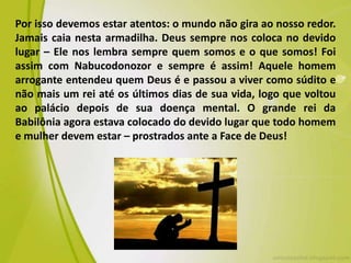 Por isso devemos estar atentos: o mundo não gira ao nosso redor.
Jamais caia nesta armadilha. Deus sempre nos coloca no devido
lugar – Ele nos lembra sempre quem somos e o que somos! Foi
assim com Nabucodonozor e sempre é assim! Aquele homem
arrogante entendeu quem Deus é e passou a viver como súdito e
não mais um rei até os últimos dias de sua vida, logo que voltou
ao palácio depois de sua doença mental. O grande rei da
Babilônia agora estava colocado do devido lugar que todo homem
e mulher devem estar – prostrados ante a Face de Deus!
 