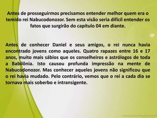 Antes de prosseguirmos precisamos entender melhor quem era o
temido rei Nabucodonozor. Sem esta visão seria difícil entender os
fatos que surgirão do capítulo 04 em diante.
Antes de conhecer Daniel e seus amigos, o rei nunca havia
encontrado jovens como aqueles. Quatro rapazes entre 16 e 17
anos, muito mais sábios que os conselheiros e astrólogos de toda
a Babilônia. Isto causou profunda impressão na mente de
Nabucodonozor. Mas conhecer aqueles jovens não significou que
o rei havia mudado. Pelo contrário, vemos que o rei a cada dia se
tornava mais soberbo e intransigente.
 