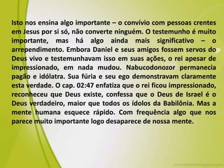 Isto nos ensina algo importante – o convívio com pessoas crentes
em Jesus por si só, não converte ninguém. O testemunho é muito
importante, mas há algo ainda mais significativo – o
arrependimento. Embora Daniel e seus amigos fossem servos do
Deus vivo e testemunhavam isso em suas ações, o rei apesar de
impressionado, em nada mudou. Nabucodonozor permanecia
pagão e idólatra. Sua fúria e seu ego demonstravam claramente
esta verdade. O cap. 02:47 enfatiza que o rei ficou impressionado,
reconheceu que Deus existe, confessa que o Deus de Israel é o
Deus verdadeiro, maior que todos os ídolos da Babilônia. Mas a
mente humana esquece rápido. Com frequência algo que nos
parece muito importante logo desaparece de nossa mente.
 