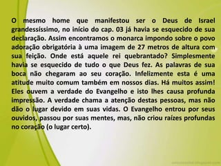 O mesmo home que manifestou ser o Deus de Israel
grandessíssimo, no início do cap. 03 já havia se esquecido de sua
declaração. Assim encontramos o monarca impondo sobre o povo
adoração obrigatória à uma imagem de 27 metros de altura com
sua feição. Onde está aquele rei quebrantado? Simplesmente
havia se esquecido de tudo o que Deus fez. As palavras de sua
boca não chegaram ao seu coração. Infelizmente esta é uma
atitude muito comum também em nossos dias. Há muitos assim!
Eles ouvem a verdade do Evangelho e isto lhes causa profunda
impressão. A verdade chama a atenção destas pessoas, mas não
dão o lugar devido em suas vidas. O Evangelho entrou por seus
ouvidos, passou por suas mentes, mas, não criou raízes profundas
no coração (o lugar certo).
 
