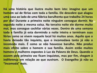 Há uma história que ilustra muito bem isto: imagine que um
homem sai de férias com toda a família. Ele descobre que alugou
uma casa ao lado de uma fábrica barulhenta que trabalha 24 horas
por dia! Durante a primeira noite ninguém consegue dormir. Na
segunda noite a mesma coisa. Na terceira noite ele dorme muito
mal, mas consegue cochilar várias vezes. Dentro de uma semana
toda a família já esta dormindo a noite inteira e terminam suas
férias como se vivem naquele local há muitos anos. Aquilo que o
havia deixado tão inquieto, que o incomodava tanto já não o
incomoda mais. É como se não houvesse barulho. Não produz
mais efeito sobre o homem e sua família. Assim estão muitos
homens e mulheres expostos à Luz da Palavra de Deus. Quando a
ouvem pela primeira vez ficam inquietos, mas por fim, chegam à
indiferença em relação ao que ouviram. O Evangelho já não os
“incomoda” mais.
 
