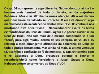 O cap. 04 nos apresenta algo diferente. Nabucodonozor ainda é o
homem mais temível de todo o planeta, rei da majestosa
Babilônia. Mas o vs. 02 chama nossa atenção. Ali o rei declara
que Deus havia trabalhado seu coração. O rei está dizendo: algo
maravilhoso está acontecendo dentro dele. O vs. 03 continua nos
mostrando esta obra Divina – Nabucodonozor exalta os feitos
extraordinários do Deus de Daniel. Agora ele parece curvar-se ao
Deus de Israel. Não fala mais dele mesmo comprando-se a um
“deus”, pois, algo mudou dentro de seu coração. Os vs. 34 e 35
relatam a mais abrangente afirmação da Soberania de Deus de
todo o Antigo Testamento. Mas ainda há mais. O último versículo
(37) contém a confissão de fé do monarca. O cap. 04 termina com
o rei adorando a Deus, prostrado perante o Senhor e
reconhecendo-O como Verdadeiro e Justo. Graças a Deus,
Nabucodonozor se converteu ao Deus VIVO!
 