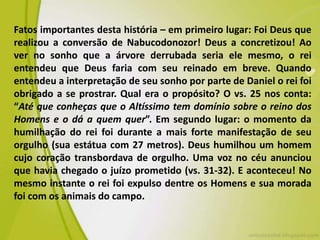 Fatos importantes desta história – em primeiro lugar: Foi Deus que
realizou a conversão de Nabucodonozor! Deus a concretizou! Ao
ver no sonho que a árvore derrubada seria ele mesmo, o rei
entendeu que Deus faria com seu reinado em breve. Quando
entendeu a interpretação de seu sonho por parte de Daniel o rei foi
obrigado a se prostrar. Qual era o propósito? O vs. 25 nos conta:
“Até que conheças que o Altíssimo tem domínio sobre o reino dos
Homens e o dá a quem quer”. Em segundo lugar: o momento da
humilhação do rei foi durante a mais forte manifestação de seu
orgulho (sua estátua com 27 metros). Deus humilhou um homem
cujo coração transbordava de orgulho. Uma voz no céu anunciou
que havia chegado o juízo prometido (vs. 31-32). E aconteceu! No
mesmo instante o rei foi expulso dentre os Homens e sua morada
foi com os animais do campo.
 