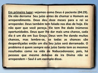 Em primeiro lugar: vejamos como Deus é paciente (04:29).
Ele não derrama Seu juízo antes de chamar o Homem ao
arrependimento. Deus deu doze meses para o rei se
arrepender. Deus também tem falado nos dias de hoje. Ele
não quer que você pereça. Ele tem lhe dado inúmeras
oportunidades. Deus quer lhe dar mais uma chance, cada
dia é um dia em Sua Graça. Deus vem lhe dando muitas
chances, mas lembre-se, se todas as chances são
desperdiçadas então um dia Seu juízo será derramado. O
problema é quem sempre este juízo Santo tem os mesmos
resultados como na vida de Nabucodonozor, pois, há
pessoas que mesmo debaixo da ira Divina não se
arrependem – Saul é um exemplo disso.

 