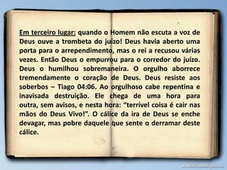 Em terceiro lugar: quando o Homem não escuta a voz de
Deus ouve a trombeta do juízo! Deus havia aberto uma
porta para o arrependimento, mas o rei a recusou várias
vezes. Então Deus o empurrou para o corredor do juízo.
Deus o humilhou sobremaneira. O orgulho aborrece
tremendamente o coração de Deus. Deus resiste aos
soberbos – Tiago 04:06. Ao orgulhoso cabe repentina e
inavisada destruição. Ele chega de uma hora para
outra, sem avisos, e nesta hora: “terrível coisa é cair nas
mãos do Deus Vivo!”. O cálice da ira de Deus se enche
devagar, mas pobre daquele que sente o derramar deste
cálice.

 