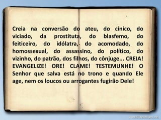 Creia na conversão do ateu, do cínico, do
viciado, da prostituta, do blasfemo, do
feiticeiro, do idólatra, do acomodado, do
homossexual, do assassino, do político, do
vizinho, do patrão, dos filhos, do cônjuge... CREIA!
EVANGELIZE! ORE! CLAME! TESTEMUNHE! O
Senhor que salva está no trono e quando Ele
age, nem os loucos ou arrogantes fugirão Dele!

 