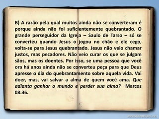 B) A razão pela qual muitos ainda não se converteram é
porque ainda não foi suficientemente quebrantado. O
grande perseguidor da Igreja – Saulo de Tarso – só se
converteu quando Jesus o jogou no chão e ele cego,
volta-se para Jesus quebrantado. Jesus não veio chamar
justos, mas pecadores. Não veio curar os que se julgam
sãos, mas os doentes. Por isso, se uma pessoa que você
ora há anos ainda não se converteu peça para que Deus
apresse o dia do quebrantamento sobre aquela vida. Vai
doer, mas, vai salvar a alma de quem você ama. Que
adianta ganhar o mundo e perder sua alma? Marcos
08:36.
 