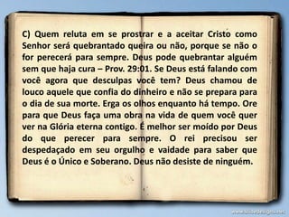 C) Quem reluta em se prostrar e a aceitar Cristo como
Senhor será quebrantado queira ou não, porque se não o
for perecerá para sempre. Deus pode quebrantar alguém
sem que haja cura – Prov. 29:01. Se Deus está falando com
você agora que desculpas você tem? Deus chamou de
louco aquele que confia do dinheiro e não se prepara para
o dia de sua morte. Erga os olhos enquanto há tempo. Ore
para que Deus faça uma obra na vida de quem você quer
ver na Glória eterna contigo. É melhor ser moído por Deus
do que perecer para sempre. O rei precisou ser
despedaçado em seu orgulho e vaidade para saber que
Deus é o Único e Soberano. Deus não desiste de ninguém.
 
