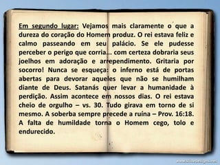 Em segundo lugar: Vejamos mais claramente o que a
dureza do coração do Homem produz. O rei estava feliz e
calmo passeando em seu palácio. Se ele pudesse
perceber o perigo que corria... com certeza dobraria seus
joelhos em adoração e arrependimento. Gritaria por
socorro! Nunca se esqueça: o inferno está de portas
abertas para devorar aqueles que não se humilham
diante de Deus. Satanás quer levar a humanidade à
perdição. Assim acontece em nossos dias. O rei estava
cheio de orgulho – vs. 30. Tudo girava em torno de si
mesmo. A soberba sempre precede a ruína – Prov. 16:18.
A falta de humildade torna o Homem cego, tolo e
endurecido.
 