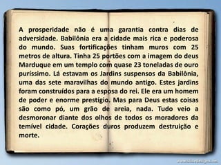 A prosperidade não é uma garantia contra dias de
adversidade. Babilônia era a cidade mais rica e poderosa
do mundo. Suas fortificações tinham muros com 25
metros de altura. Tinha 25 portões com a imagem do deus
Marduque em um templo com quase 23 toneladas de ouro
puríssimo. Lá estavam os Jardins suspensos da Babilônia,
uma das sete maravilhas do mundo antigo. Estes jardins
foram construídos para a esposa do rei. Ele era um homem
de poder e enorme prestígio. Mas para Deus estas coisas
são como pó, um grão de areia, nada. Tudo veio a
desmoronar diante dos olhos de todos os moradores da
temível cidade. Corações duros produzem destruição e
morte.
 