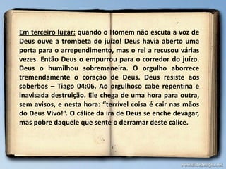 Em terceiro lugar: quando o Homem não escuta a voz de
Deus ouve a trombeta do juízo! Deus havia aberto uma
porta para o arrependimento, mas o rei a recusou várias
vezes. Então Deus o empurrou para o corredor do juízo.
Deus o humilhou sobremaneira. O orgulho aborrece
tremendamente o coração de Deus. Deus resiste aos
soberbos – Tiago 04:06. Ao orgulhoso cabe repentina e
inavisada destruição. Ele chega de uma hora para outra,
sem avisos, e nesta hora: “terrível coisa é cair nas mãos
do Deus Vivo!”. O cálice da ira de Deus se enche devagar,
mas pobre daquele que sente o derramar deste cálice.
 