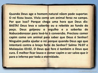 Quando Deus age o homem natural nãom pode suportar.
O rei ficou louco. Vivia como um animal feroz no campo.
Por que isso? Porque chega uma hora que Deus diz:
BASTA! Deus leva o soberbo ou o rebelde ao fundo do
poço. Deus golpeou o orgulho e a soberba de
Nabucodonozor para levá-lo à conversão. Precisou comer
capim como um animal para saber que Deus é Senhor!
Ninguém podia ajudar o rei porque quando Deus age que
intentará contra o braço forte do Senhor? Salmo 76:07 e
Malaquias 03:02. O Deus que fere é também o Deus que
cura. É melhor ficar louco e comer capim e ser salvo que ir
para o inferno por toda a eternidade.
 