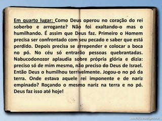 Em quarto lugar: Como Deus operou no coração do rei
soberbo e arrogante? Não foi exaltando-o mas o
humilhando. É assim que Deus faz. Primeiro o Homem
precisa ser confrontado com seu pecado e saber que está
perdido. Depois precisa se arrepender e colocar a boca
no pó. No céu só entrarão pessoas quebrantadas.
Nabucodonozor aplaudia sobre própria glória e dizia:
preciso só de mim mesmo, não preciso do Deus de Israel.
Então Deus o humilhou terrivelmente. Jogou-o no pó da
terra. Onde estava aquele rei imponente e de nariz
empinado? Roçando o mesmo nariz na terra e no pó.
Deus faz isso até hoje!
 