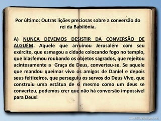 Por último: Outras lições preciosas sobre a conversão do
rei da Babilônia.
A) NUNCA DEVEMOS DESISTIR DA CONVERSÃO DE
ALGUÉM. Aquele que arruinou Jerusalém com seu
exército, que esmagou a cidade colocando fogo no templo,
que blasfemou roubando os objetos sagrados, que rejeitou
acintosamente a Graça de Deus, converteu-se. Se aquele
que mandou queimar vivo os amigos de Daniel e depois
seus feiticeiros, que perseguiu os servos do Deus Vivo, que
construiu uma estátua de si mesmo como um deus se
converteu, podemos crer que não há conversão impossível
para Deus!
 
