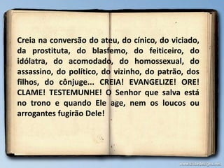 Creia na conversão do ateu, do cínico, do viciado,
da prostituta, do blasfemo, do feiticeiro, do
idólatra, do acomodado, do homossexual, do
assassino, do político, do vizinho, do patrão, dos
filhos, do cônjuge... CREIA! EVANGELIZE! ORE!
CLAME! TESTEMUNHE! O Senhor que salva está
no trono e quando Ele age, nem os loucos ou
arrogantes fugirão Dele!
 