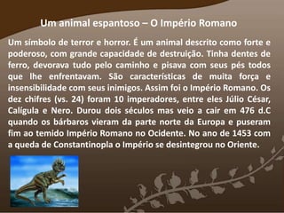 Um animal espantoso – O Império Romano
Um símbolo de terror e horror. É um animal descrito como forte e
poderoso, com grande capacidade de destruição. Tinha dentes de
ferro, devorava tudo pelo caminho e pisava com seus pés todos
que lhe enfrentavam. São características de muita força e
insensibilidade com seus inimigos. Assim foi o Império Romano. Os
dez chifres (vs. 24) foram 10 imperadores, entre eles Júlio César,
Calígula e Nero. Durou dois séculos mas veio a cair em 476 d.C
quando os bárbaros vieram da parte norte da Europa e puseram
fim ao temido Império Romano no Ocidente. No ano de 1453 com
a queda de Constantinopla o Império se desintegrou no Oriente.
 