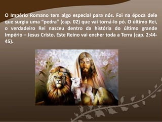 O Império Romano tem algo especial para nós. Foi na época dele
que surgiu uma “pedra” (cap. 02) que vai torná-lo pó. O último Rei,
o verdadeiro Rei nasceu dentro da história do último grande
Império – Jesus Cristo. Este Reino vai encher toda a Terra (cap. 2:44-
45).
 