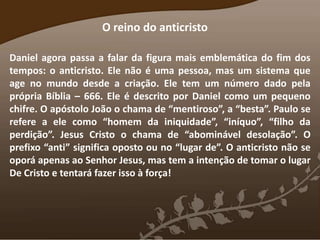 O reino do anticristo
Daniel agora passa a falar da figura mais emblemática do fim dos
tempos: o anticristo. Ele não é uma pessoa, mas um sistema que
age no mundo desde a criação. Ele tem um número dado pela
própria Bíblia – 666. Ele é descrito por Daniel como um pequeno
chifre. O apóstolo João o chama de “mentiroso”, a “besta”. Paulo se
refere a ele como “homem da iniquidade”, “iníquo”, “filho da
perdição”. Jesus Cristo o chama de “abominável desolação”. O
prefixo “anti” significa oposto ou no “lugar de”. O anticristo não se
oporá apenas ao Senhor Jesus, mas tem a intenção de tomar o lugar
De Cristo e tentará fazer isso à força!
 