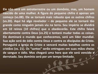 Ele não será um extraterrestre ou um demônio, mas, um homem
nascido de uma mulher. A figura do pequeno chifre é apenas um
começo (vs.08). Ele se tornará mais robusto que os outros chifres
(vs.20). Aqui há algo revelador – de pequeno ele se tornará tão
grande como ninguém jamais viu na terra. Seu império se dividirá
em 10 reinos (10 chifres) que o obedecerão. Este chifre falará
abertamente contra Deus (vs.25) e tentará mudar todas as coisas.
Ele dominará o mundo que conhecemos, será um líder mundial.
Sua ação será de ódio contra Deus e contra os discípulos de Cristo.
Perseguirá a Igreja de Cristo e vencerá muitas batalhas contra os
cristãos (vs. 21). Os “santos” serão entregues em suas mãos cheias
de sangue e ódio. Mas chegará uma hora que ele será vencido e
derrotado. Seu domínio será por um tempo limitado.
 