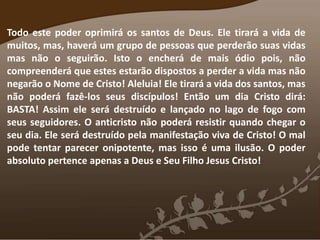 Todo este poder oprimirá os santos de Deus. Ele tirará a vida de
muitos, mas, haverá um grupo de pessoas que perderão suas vidas
mas não o seguirão. Isto o encherá de mais ódio pois, não
compreenderá que estes estarão dispostos a perder a vida mas não
negarão o Nome de Cristo! Aleluia! Ele tirará a vida dos santos, mas
não poderá fazê-los seus discípulos! Então um dia Cristo dirá:
BASTA! Assim ele será destruído e lançado no lago de fogo com
seus seguidores. O anticristo não poderá resistir quando chegar o
seu dia. Ele será destruído pela manifestação viva de Cristo! O mal
pode tentar parecer onipotente, mas isso é uma ilusão. O poder
absoluto pertence apenas a Deus e Seu Filho Jesus Cristo!
 