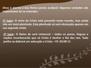 Deus é eterno e Seu Reino jamais acabará! Algumas verdades são
importantes de se entender:
1º lugar: O reino de Cristo está presente neste mundo, mas ainda
não em total plenitude. Esta plenitude só será alcançada apenas em
sua segunda vinda.
2º lugar: O Reino de será Universal – todos os povos, línguas e
nações reconhecerão que só Cristo é Senhor e Rei dos reis. Todo
joelho se dobrará em adoração a Cristo – Fil. 02:09-11
 