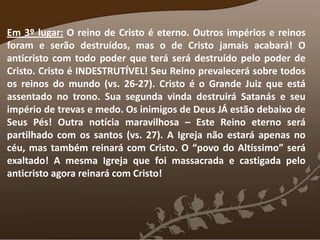 Em 3º lugar: O reino de Cristo é eterno. Outros impérios e reinos
foram e serão destruídos, mas o de Cristo jamais acabará! O
anticristo com todo poder que terá será destruído pelo poder de
Cristo. Cristo é INDESTRUTÍVEL! Seu Reino prevalecerá sobre todos
os reinos do mundo (vs. 26-27). Cristo é o Grande Juiz que está
assentado no trono. Sua segunda vinda destruirá Satanás e seu
império de trevas e medo. Os inimigos de Deus JÁ estão debaixo de
Seus Pés! Outra notícia maravilhosa – Este Reino eterno será
partilhado com os santos (vs. 27). A Igreja não estará apenas no
céu, mas também reinará com Cristo. O “povo do Altíssimo” será
exaltado! A mesma Igreja que foi massacrada e castigada pelo
anticristo agora reinará com Cristo!
 