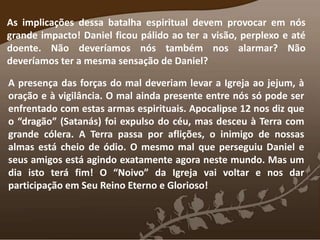 As implicações dessa batalha espiritual devem provocar em nós
grande impacto! Daniel ficou pálido ao ter a visão, perplexo e até
doente. Não deveríamos nós também nos alarmar? Não
deveríamos ter a mesma sensação de Daniel?
A presença das forças do mal deveriam levar a Igreja ao jejum, à
oração e à vigilância. O mal ainda presente entre nós só pode ser
enfrentado com estas armas espirituais. Apocalipse 12 nos diz que
o “dragão” (Satanás) foi expulso do céu, mas desceu à Terra com
grande cólera. A Terra passa por aflições, o inimigo de nossas
almas está cheio de ódio. O mesmo mal que perseguiu Daniel e
seus amigos está agindo exatamente agora neste mundo. Mas um
dia isto terá fim! O “Noivo” da Igreja vai voltar e nos dar
participação em Seu Reino Eterno e Glorioso!
 