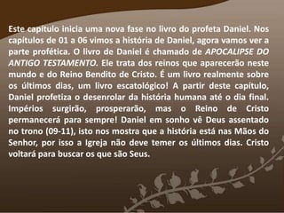 Este capítulo inicia uma nova fase no livro do profeta Daniel. Nos
capítulos de 01 a 06 vimos a história de Daniel, agora vamos ver a
parte profética. O livro de Daniel é chamado de APOCALIPSE DO
ANTIGO TESTAMENTO. Ele trata dos reinos que aparecerão neste
mundo e do Reino Bendito de Cristo. É um livro realmente sobre
os últimos dias, um livro escatológico! A partir deste capítulo,
Daniel profetiza o desenrolar da história humana até o dia final.
Impérios surgirão, prosperarão, mas o Reino de Cristo
permanecerá para sempre! Daniel em sonho vê Deus assentado
no trono (09-11), isto nos mostra que a história está nas Mãos do
Senhor, por isso a Igreja não deve temer os últimos dias. Cristo
voltará para buscar os que são Seus.
 