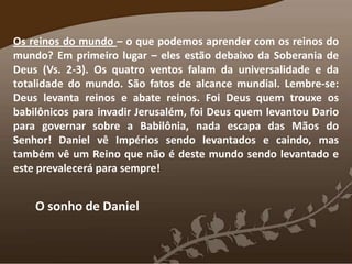 Os reinos do mundo – o que podemos aprender com os reinos do
mundo? Em primeiro lugar – eles estão debaixo da Soberania de
Deus (Vs. 2-3). Os quatro ventos falam da universalidade e da
totalidade do mundo. São fatos de alcance mundial. Lembre-se:
Deus levanta reinos e abate reinos. Foi Deus quem trouxe os
babilônicos para invadir Jerusalém, foi Deus quem levantou Dario
para governar sobre a Babilônia, nada escapa das Mãos do
Senhor! Daniel vê Impérios sendo levantados e caindo, mas
também vê um Reino que não é deste mundo sendo levantado e
este prevalecerá para sempre!
O sonho de Daniel
 