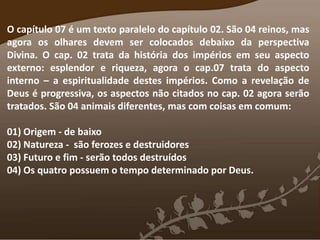 O capítulo 07 é um texto paralelo do capítulo 02. São 04 reinos, mas
agora os olhares devem ser colocados debaixo da perspectiva
Divina. O cap. 02 trata da história dos impérios em seu aspecto
externo: esplendor e riqueza, agora o cap.07 trata do aspecto
interno – a espiritualidade destes impérios. Como a revelação de
Deus é progressiva, os aspectos não citados no cap. 02 agora serão
tratados. São 04 animais diferentes, mas com coisas em comum:
01) Origem - de baixo
02) Natureza - são ferozes e destruidores
03) Futuro e fim - serão todos destruídos
04) Os quatro possuem o tempo determinado por Deus.
 