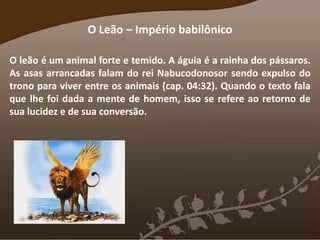 O Leão – Império babilônico
O leão é um animal forte e temido. A águia é a rainha dos pássaros.
As asas arrancadas falam do rei Nabucodonosor sendo expulso do
trono para viver entre os animais (cap. 04:32). Quando o texto fala
que lhe foi dada a mente de homem, isso se refere ao retorno de
sua lucidez e de sua conversão.
 