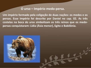 O urso – Império medo-persa.
Um império formado pela coligação de duas nações: os medos e os
persas. Esse império foi descrito por Daniel no cap. 02. As três
costelas na boca do urso simbolizam os três reinos que os medo-
persas conquistaram: Lídia (Ásia menor), Egito e Babilônia.
 