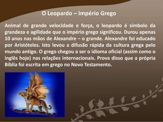 O Leopardo – Império Grego
Animal de grande velocidade e força, o leopardo é símbolo da
grandeza e agilidade que o império grego significou. Durou apenas
10 anos nas mãos de Alexandre – o grande. Alexandre foi educado
por Aristóteles. Isto levou a difusão rápida da cultura grega pelo
mundo antigo. O grego chegou a ser o idioma oficial (assim como o
inglês hoje) nas relações internacionais. Prova disso que a própria
Bíblia foi escrita em grego no Novo Testamento.
 