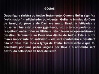 GOLIAS

Outra figura sinistra do Antigo Testamento. O nome Golias significa
“vaticinador” = adivinhador ou vidente. Golias, o inimigo do Deus
de Israel, do povo e de Davi era muito ligado à feitiçarias e
bruxarias. Sua estatura era gigantesca, isto o tornou poderoso e
respeitado entre todos os filisteus. Isto o levou ao egocentrismo e
desafiou claramente ao Deus vivo diante de todos. Esta é outra
marca importante do anticristo – ele será zombeteiro e desafiará
não só Deus mas toda a Igreja de Cristo. Interessante é que foi
derrotado por uma pedra lançada por Davi e o anticristo será
destruído pelo sopro da boca de Cristo.

 