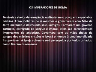 OS IMPERADORES DE ROMA
Terríveis e cheios de arrogância maltrataram o povo, em especial os
cristãos. Eram idólatras de si mesmos e governaram com Mão de
ferro matando e destruindo seus inimigos. Formaram um governo
corrupto, carregado de sangue e imoral. Estas são características
importantes do anticristo. Governará com as mãos cheias de
sangue dos mártires cristãos e levará o mundo à uma imoralidade
insuportável. A Igreja sofrerá e será perseguida por todos os lados,
como fizeram os romanos.

 